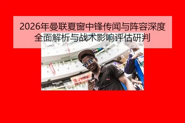 2026年曼联夏窗中锋传闻与阵容深度全面解析与战术影响评估研判