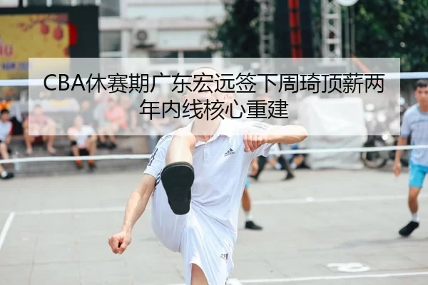 CBA休赛期广东宏远签下周琦顶薪两年内线核心重建